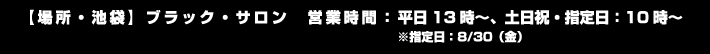 【場所・池袋】ブラック・サロン
                                                      【営業時間】平日13時～、土日祝・指定日：10時～　※指定日：8/30（金）