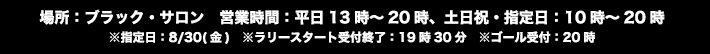 【場所】ブラック・サロン
                                                       【営業時間】平日13時～20時、土日祝・指定日：10時～20時　※指定日：8/30(金)　※ラリースタート受付終了：19時30分　※ゴール受付：20時