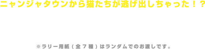 ニャンジャタウンから猫たちが逃げ出しちゃった！？
                                                      園内にいる猫たちを見つけに行こう！
                                                      ナンジャタウン内で猫のパネルを探すラリーゲームです。
                                                      ラリーポイントに設置されているスタンプをすべて集めると、受付で景品と交換いたします。
                                                      ※ラリー用紙(全7種)はランダムでのお渡しです。