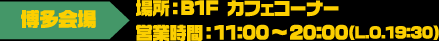 [博多会場] 場所：B1F カフェコーナー / 営業時間：11:00～20:00（LO.19:30）