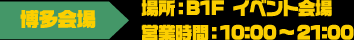 [博多会場] 場所：B1F イベント会場 / 営業時間：10:00～21:00