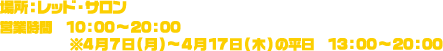 場所：レッド・サロン / 営業時間：10：00～20：00　※4月7日(月)～4月17日(木)の平日13：00～20：00