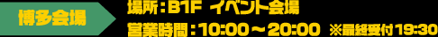 [博多会場] 場所：B1F イベント会場 / 営業時間：10:00～20:00 ※最終受付19:30