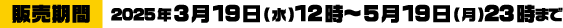 [販売期間] 2025年3月19日(水)12時～5月19日(月)23時まで