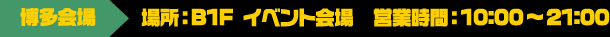 [博多会場] 場所：B1F イベント会場 / 営業時間：10:00～21:00