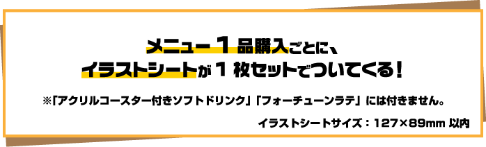 メニュー1品購入ごとに、イラストシートが1枚セットでついてくる！※「アクリルコースター付きソフトドリンク」「フォーチューンラテ」には付きません。