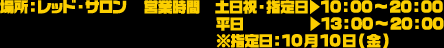 場所：レッド・サロン
																  営業時間　土日祝・指定日▶10：00～20：00 平日▶13：00～20：00 ※指定日：10月10日(金)