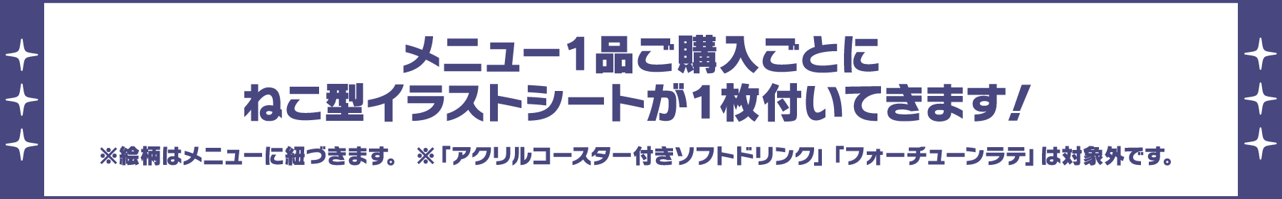 メニュー1品ご購入ごとにねこ型イラストシートが1枚付いてきます！※絵柄はメニューに紐づきます。※「アクリルコースター付きソフトドリンク」「フォーチューンラテ」は対象外です。