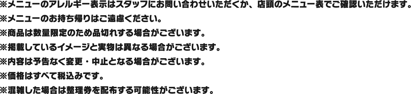 ※メニューのアレルギー表示はスタッフにお問い合わせいただくか、店頭のメニュー表でご確認いただけます。
												   ※メニューのお持ち帰りはご遠慮ください。
												   ※商品は数量限定のため品切れする場合がございます。
												   ※掲載しているイメージと実物は異なる場合がございます。
												   ※内容は予告なく変更・中止となる場合がございます。
												   ※価格はすべて税込みです。
												   ※混雑した場合は整理券を配布する可能性がございます。