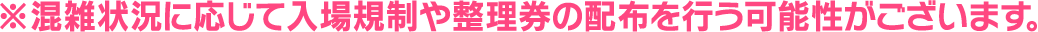 ※混雑状況に応じて入場規制や整理券の配布を行う可能性がございます。