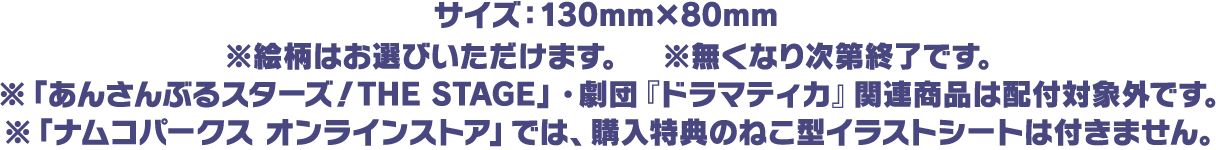 サイズ：130mm×80mm
																※絵柄はお選びいただけます。 ※無くなり次第終了です。
																※「あんさんぶるスターズ！THE STAGE」・劇団『ドラマティカ』関連商品は配付対象外です。
																※「ナムコパークス オンラインストア」では、購入特典のねこ型イラストシートは付きません。