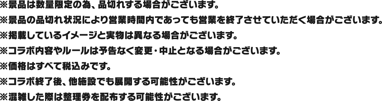 ※景品は数量限定の為、品切れする場合がございます。
													  ※景品の品切れ状況により営業時間内であっても営業を終了させていただく場合がございます。
													  ※掲載しているイメージと実物は異なる場合がございます。
													  ※コラボ内容やルールは予告なく変更・中止となる場合がございます。
													  ※価格はすべて税込みです。
													  ※コラボ終了後、他施設でも展開する可能性がございます。
													  ※混雑した際は整理券を配布する可能性がございます。