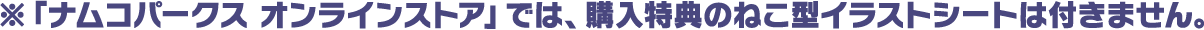 ※「ナムコパークス オンラインストア」では、購入特典のねこ型イラストシートは付きません。