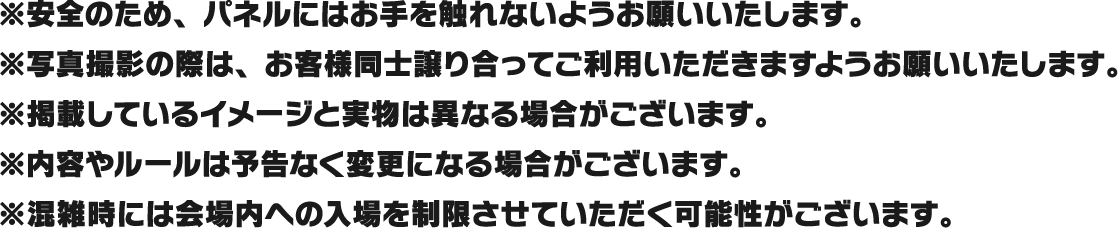 ※安全のため、パネルにはお手を触れないようお願いいたします。
													 ※写真撮影の際は、お客様同士譲り合ってご利用いただきますようお願いいたします。
													 ※掲載しているイメージと実物は異なる場合がございます。
													 ※内容やルールは予告なく変更になる場合がございます。
													 ※混雑時には会場内への入場を制限させていただく可能性がございます。