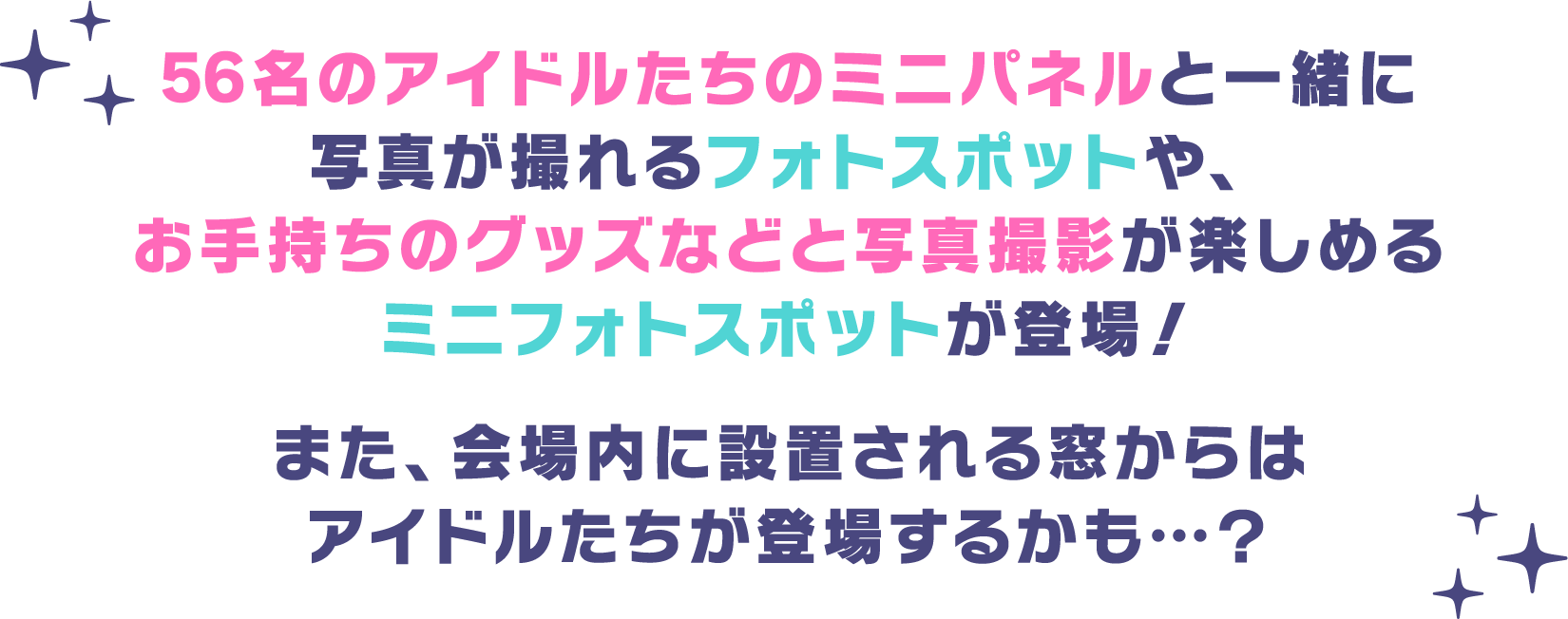 56名のアイドルたちのミニパネルと一緒に写真が撮れるフォトスポットや、お手持ちのグッズなどと写真撮影が楽しめるミニフォトスポットが登場！また、会場内に設置される窓からはアイドルたちが登場するかも…？