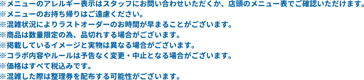 ※メニューのアレルギー表示はスタッフにお問い合わせいただくか、店頭のメニュー表でご確認いただけます。
												   ※メニューのお持ち帰りはご遠慮ください。
												   ※混雑状況によりラストオーダーのお時間が早まることがございます。
												   ※商品は数量限定の為、品切れする場合がございます。
												   ※掲載しているイメージと実物は異なる場合がございます。
												   ※コラボ内容やルールは予告なく変更・中止となる場合がございます。
												   ※価格はすべて税込みです。
												   ※混雑した際は整理券を配布する可能性がございます。