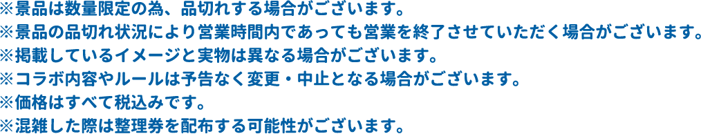 ※景品は数量限定の為、品切れする場合がございます。
													  ※景品の品切れ状況により営業時間内であっても営業を終了させていただく場合がございます。
													  ※掲載しているイメージと実物は異なる場合がございます。
													  ※コラボ内容やルールは予告なく変更・中止となる場合がございます。
													  ※価格はすべて税込みです。
													  ※混雑した際は整理券を配布する可能性がございます。