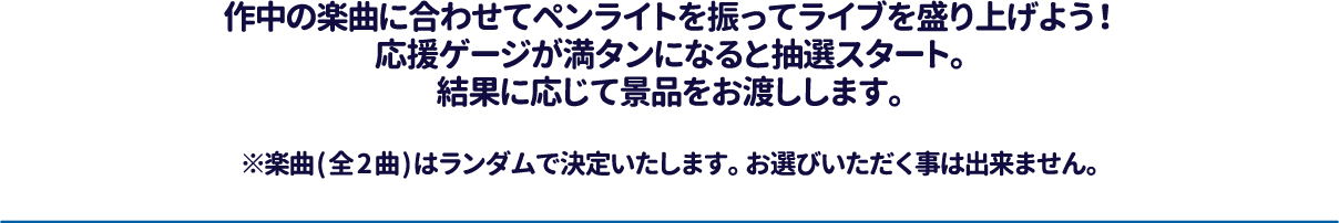 作中の楽曲に合わせてペンライトを振ってライブを盛り上げよう！応援ゲージが満タンになると抽選スタート。結果に応じて景品をお渡しします。※楽曲(全2曲)はランダムで決定いたします。お選びいただく事は出来ません。