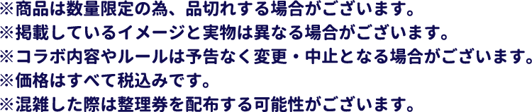 ※商品は数量限定の為、品切れする場合がございます。
													   ※掲載しているイメージと実物は異なる場合がございます。
													   ※コラボ内容やルールは予告なく変更・中止となる場合がございます。
													   ※価格はすべて税込みです。
													   ※混雑した際は整理券を配布する可能性がございます。