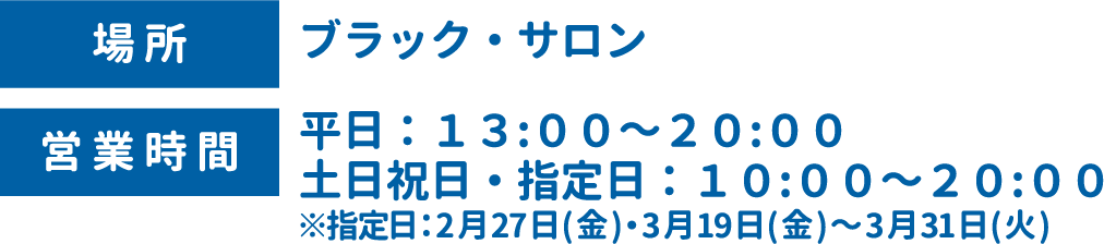[場所] ブラック・サロン　[営業時間] 平日：13:00～20:00 土日祝日・指定日：10:00～20:00 ※指定日：2月27日(金)・3月19日(金)～3月31日(火)
