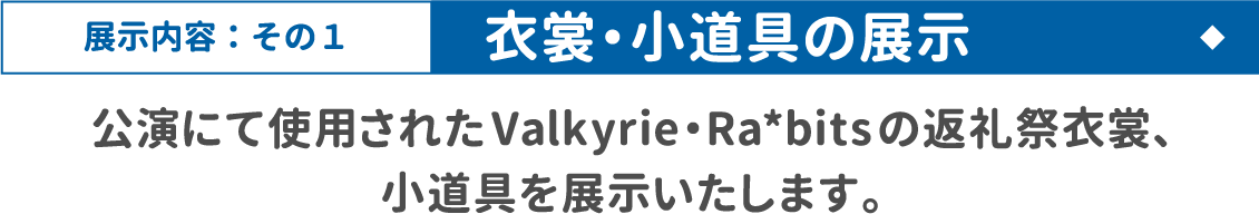 [展示内容：その1 / 衣裳・小道具の展示] 公演にて使用されたValkyrie・Ra*bitsの返礼祭衣裳、小道具を展示いたします。