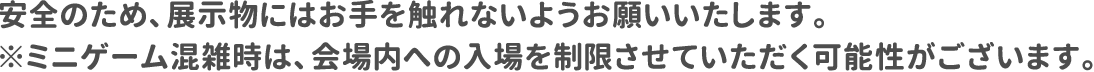 安全のため、展示物にはお手を触れないようお願いいたします。※ミニゲーム混雑時は、会場内への入場を制限させていただく可能性がございます。