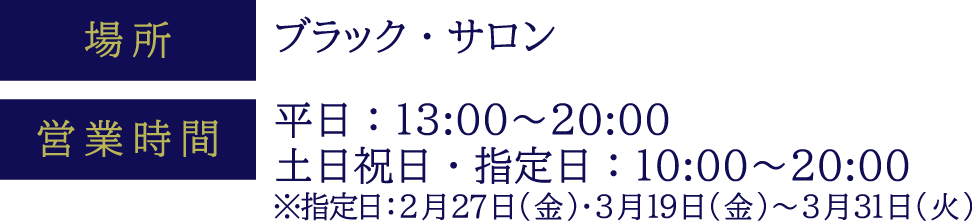 [場所] ブラック・サロン　[営業時間] 平日：13:00～20:00 土日祝日・指定日：10:00～20:00 ※指定日：2月27日(金)・3月19日(金)～3月31日(火)