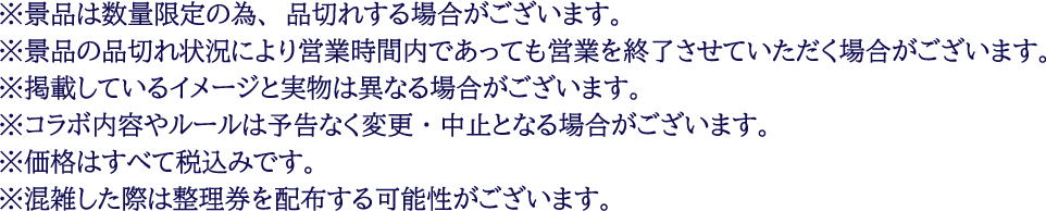 ※景品は数量限定の為、品切れする場合がございます。
													  ※景品の品切れ状況により営業時間内であっても営業を終了させていただく場合がございます。
													  ※掲載しているイメージと実物は異なる場合がございます。
													  ※コラボ内容やルールは予告なく変更・中止となる場合がございます。
													  ※価格はすべて税込みです。
													  ※混雑した際は整理券を配布する可能性がございます。