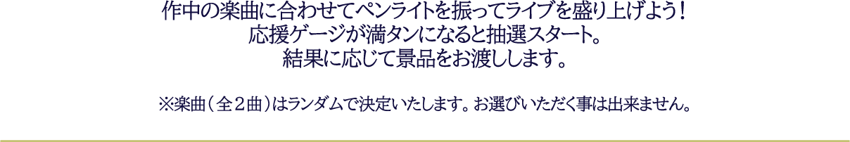作中の楽曲に合わせてペンライトを振ってライブを盛り上げよう！応援ゲージが満タンになると抽選スタート。結果に応じて景品をお渡しします。※楽曲(全2曲)はランダムで決定いたします。お選びいただく事は出来ません。