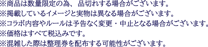 ※商品は数量限定の為、品切れする場合がございます。
													   ※掲載しているイメージと実物は異なる場合がございます。
													   ※コラボ内容やルールは予告なく変更・中止となる場合がございます。
													   ※価格はすべて税込みです。
													   ※混雑した際は整理券を配布する可能性がございます。