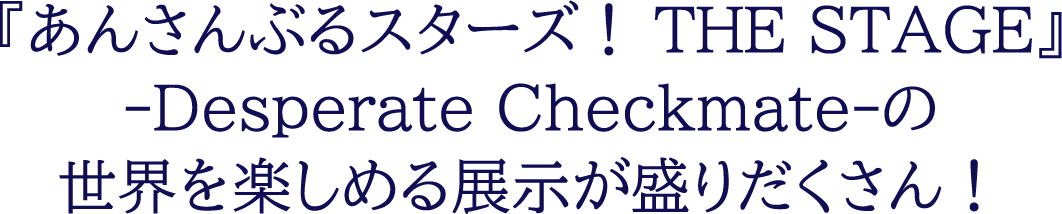 『あんさんぶるスターズ！THE STAGE』-Desperate Checkmate-の世界を楽しめる展示が盛りだくさん！