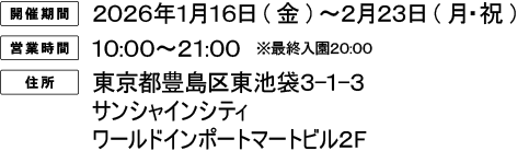 [開催期間] 2026年1月16日（金）〜2月23日（月・祝）
																[営業時間] 10:00〜21:00 ※最終入園20:00
																[住所] 東京都豊島区東池袋3-1-3 サンシャインシティ ワールドインポートマートビル2F
