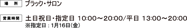 [場所] ブラック・サロン
														   [営業時間] 土日祝・指定日 10:00〜20:00 / 平日 13:00〜20:00
														  ※指定日：1月16日（金）