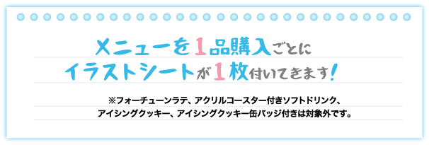 メニューを1品購入ごとにイラストシートが1枚付いてきます！※フォーチューンラテ、アクリルコースター付きソフトドリンク、アイシングクッキー、アイシングクッキー缶バッジ付きは対象外です。