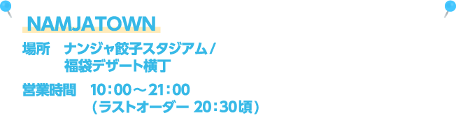NAMJATOWN [場所] ナンジャ餃子スタジアム・福袋デザート横丁 / [営業時間] 10：00～21：00(ラストオーダー 20：30頃)