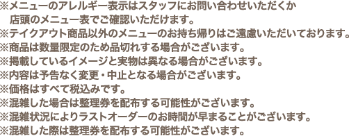 ※メニューのアレルギー表示はスタッフにお問い合わせいただくか店頭のメニュー表でご確認いただけます。
												  ※テイクアウト商品以外のメニューのお持ち帰りはご遠慮いただいております。
												  ※商品は数量限定のため品切れする場合がございます。
												  ※掲載しているイメージと実物は異なる場合がございます。
												  ※内容は予告なく変更・中止となる場合がございます。
												  ※価格はすべて税込みです。
												  ※混雑した場合は整理券を配布する可能性がございます。
												  ※混雑状況によりラストオーダーのお時間が早まることがございます。
												  ※混雑した際は整理券を配布する可能性がございます。