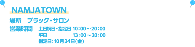 NAMJATOWN [場所] ブラック・サロン / [営業時間] 土日祝日・指定日 10：00～20：00、平日13：00～20：00、指定日：10月24日(金)
