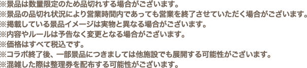 ※景品は数量限定のため品切れする場合がございます。
												  ※景品の品切れ状況により営業時間内であっても営業を終了させていただく場合がございます。
												  ※掲載している景品イメージは実物と異なる場合がございます。
												  ※内容やルールは予告なく変更となる場合がございます。
												  ※価格はすべて税込です。
												  ※コラボ終了後、一部景品につきましては他施設でも展開する可能性がございます。
												  ※混雑した際は整理券を配布する可能性がございます。