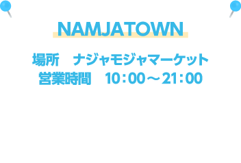 NAMJATOWN [場所] ナジャモジャマーケット / [営業時間] 10：00～21：00