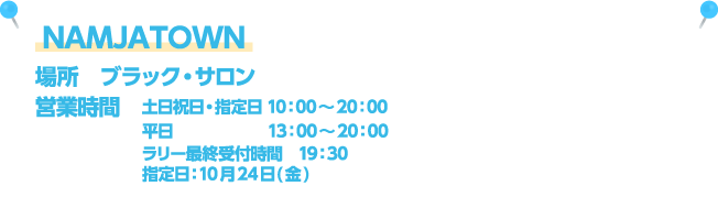 NAMJATOWN [場所] ブラック・サロン / [営業時間] 土日祝日・指定日 10：00～20：00、平日13：00～20：00、ラリー最終受付時間　19：30、指定日：10月24日(金)