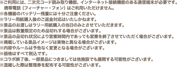 ※ご利用には、二次元コード読み取り機能、インターネット接続機能のある通信端末が必要です。携帯電話（フィーチャー・フォン）はご利用いただけません。
												   ※各機器のバッテリー残量には十分ご注意ください。
												   ※ラリー用紙購入後のご返金対応はいたしかねます。
												   ※景品のお渡しはラリー用紙購入の当日のみとさせていただきます。
												   ※景品は数量限定のため品切れする場合がございます。
												   ※景品の品切れ状況により営業時間内であっても営業を終了させていただく場合がございます。
												   ※掲載している景品イメージは実物と異なる場合がございます。
												   ※内容やルールは予告なく変更となる場合がございます。
												   ※価格はすべて税込です。
												   ※コラボ終了後、一部景品につきましては他施設でも展開する可能性がございます。
												   ※混雑した際は整理券を配布する可能性がございます。