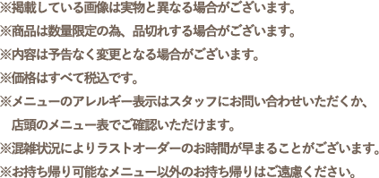 ※掲載している画像は実物と異なる場合がございます。
                                                        ※商品は数量限定の為、品切れする場合がございます。
                                                        ※内容は予告なく変更となる場合がございます。
                                                        ※価格はすべて税込です。
                                                        ※メニューのアレルギー表示はスタッフにお問い合わせいただくか、店頭のメニュー表でご確認いただけます。
                                                        ※混雑状況によりラストオーダーのお時間が早まることがございます。
                                                        ※お持ち帰り可能なメニュー以外のお持ち帰りはご遠慮ください。