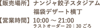 【販売場所】ナンジャ餃子スタジアム / 福袋デザート横丁　【営業時間】10:00～21:00 ラストオーダー20：30ごろ