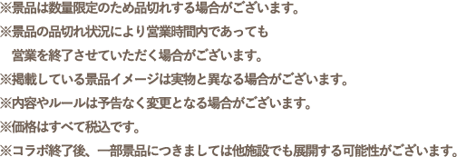 ※景品は数量限定のため品切れする場合がございます。
                                                       ※景品の品切れ状況により営業時間内であっても営業を終了させていただく場合がございます。
                                                       ※掲載している景品イメージは実物と異なる場合がございます。
                                                       ※内容やルールは予告なく変更となる場合がございます。
                                                       ※価格はすべて税込です。
                                                       ※コラボ終了後、一部景品につきましては他施設でも展開する可能性がございます。