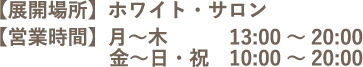 【展開場所】ホワイト・サロン　【営業時間】月～木 13:00～20:00 / 金～日・祝 10:00～20:00