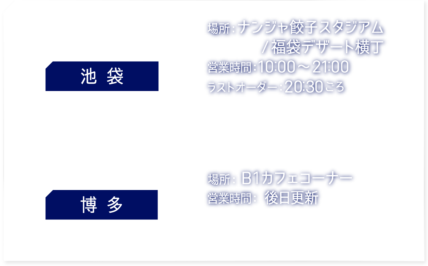 【池袋】 [場所] ナンジャ餃子スタジアム/福袋デザート横丁　[営業時間] 10:00〜21:00　ラストオーダー20:30ごろ
														   【博多】 [場所] B1カフェコーナー　[営業時間] 後日更新
