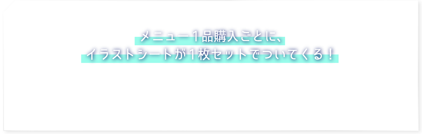 メニュー1品購入ごとに、イラストシートが1枚セットでついてくる！
												 ※「アクリルコースター付きソフトドリンク」「フォーチューンラテ」には付きません。
												 ※付属の絵柄については、各商品の項目をご確認ください。