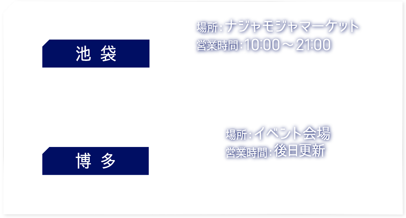 【池袋】 [場所] ナジャモジャマーケット　[営業時間] 10:00〜21:00
														   【博多】 [場所] イベント会場　[営業時間] 後日更新