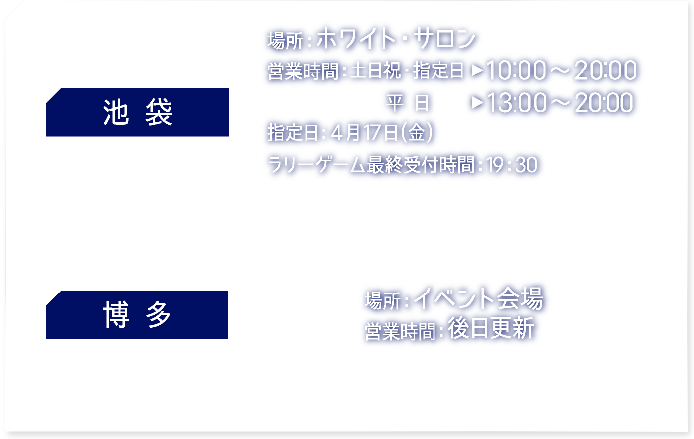 【池袋】 [場所] ホワイト・サロン　[営業時間] 土日祝・指定日：10:00〜20:00 平日：13:00〜20:00 指定日：4月17日（金） ラリーゲーム最終受付時間：19:30
															  【博多】 [場所] イベント会場　[営業時間] 後日更新