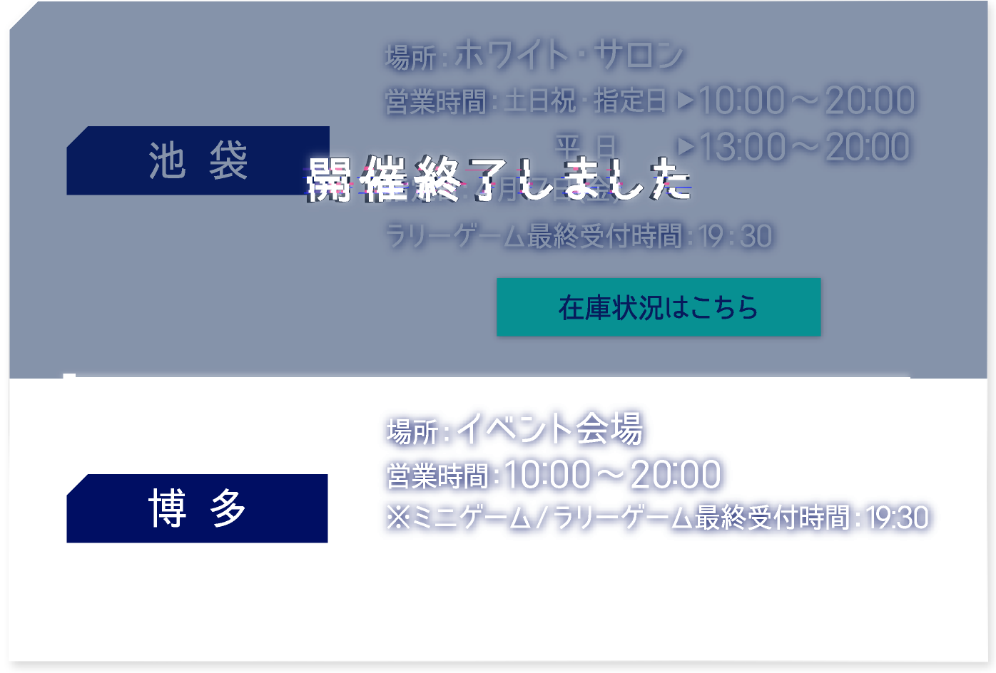【池袋】 開催終了しました
															  【博多】 [場所] イベント会場　[営業時間] 10:00〜20:00 ※ミニゲーム/ラリーゲーム最終受付時間：19:30